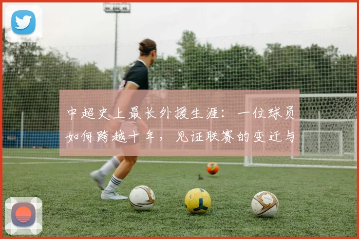 中超史上最长外援生涯:一位球员如何跨越十年,见证联赛的变迁与成长