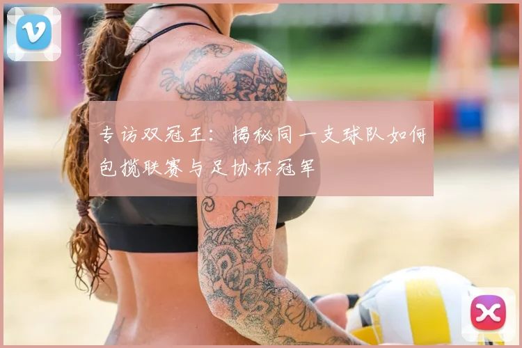 专访双冠王：揭秘同一支球队如何包揽联赛与足协杯冠军