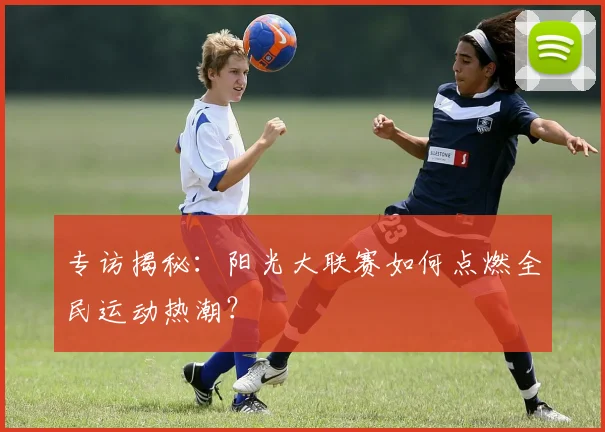 专访揭秘:阳光大联赛如何点燃全民运动热潮?