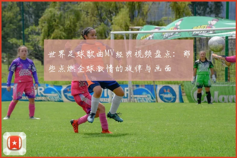 世界足球歌曲MV经典视频盘点:那些点燃全球激情的旋律与画面