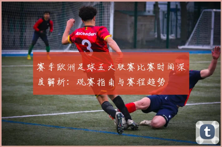赛季欧洲足球五大联赛比赛时间深度解析:观赛指南与赛程趋势