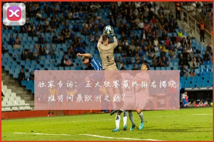 独家专访:五大联赛最终排名揭晓,谁将问鼎欧洲之巅?