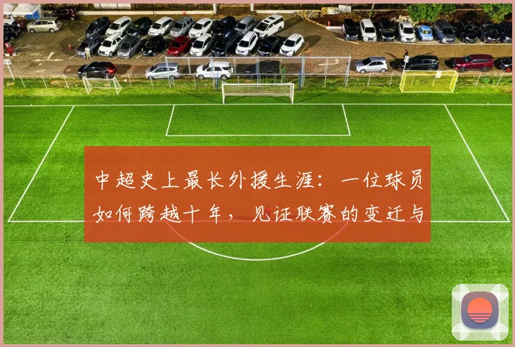 中超史上最长外援生涯:一位球员如何跨越十年,见证联赛的变迁与成长