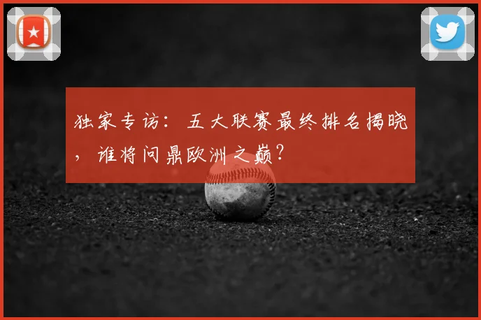 独家专访:五大联赛最终排名揭晓,谁将问鼎欧洲之巅?