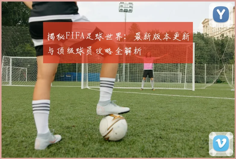 揭秘FIFA足球世界:最新版本更新与顶级球员攻略全解析