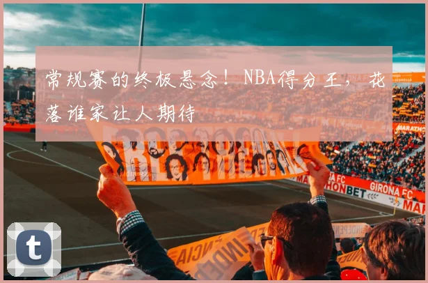 常规赛的终极悬念！NBA得分王，花落谁家让人期待