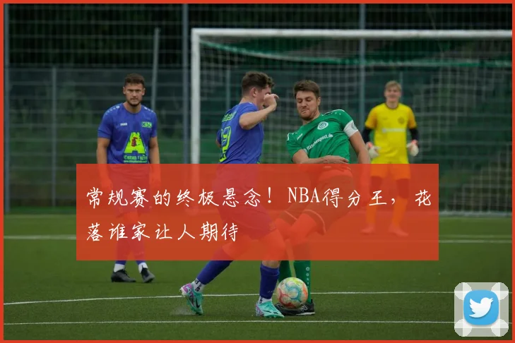 常规赛的终极悬念!NBA得分王,花落谁家让人期待